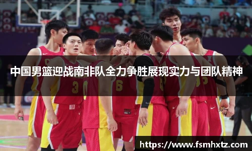中国男篮迎战南非队全力争胜展现实力与团队精神